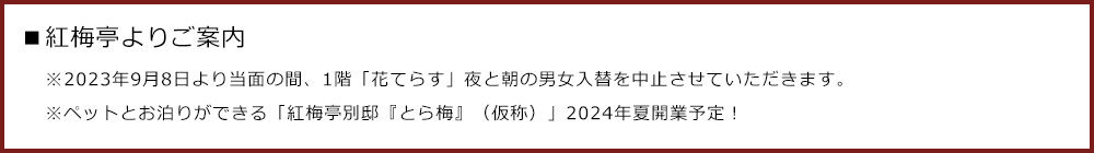 ■紅梅亭よりご案内 ※2023年9月8日より当面の間、1階「花てらす」  夜と朝の男女入替を中止させていただきます。 ※ペットとお泊りができる「紅梅亭別邸『とら梅』（仮称）」2024年夏開業予定！